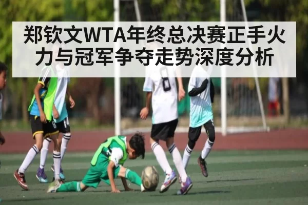 郑钦文WTA年终总决赛正手火力与冠军争夺走势深度分析
